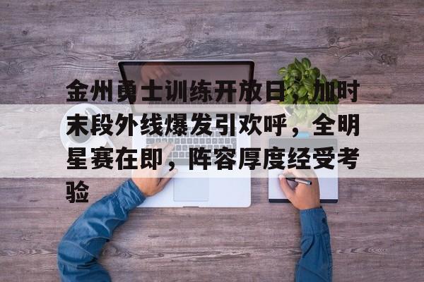 金州勇士训练开放日，加时末段外线爆发引欢呼，全明星赛在即，阵容厚度经受考验的简单介绍-MK体育官方网站